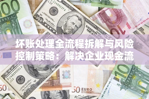 济南坏账处理全流程拆解与风险控制策略：解决企业现金流顽疾的实战指南