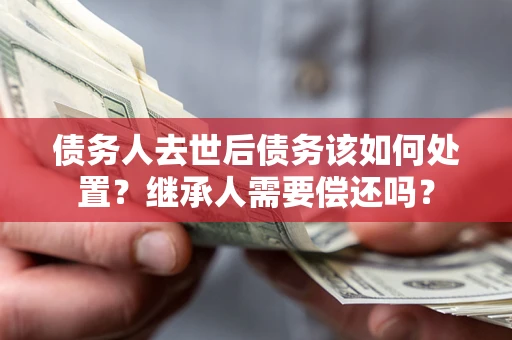 济南债务人去世后债务该如何处置？继承人需要偿还吗？