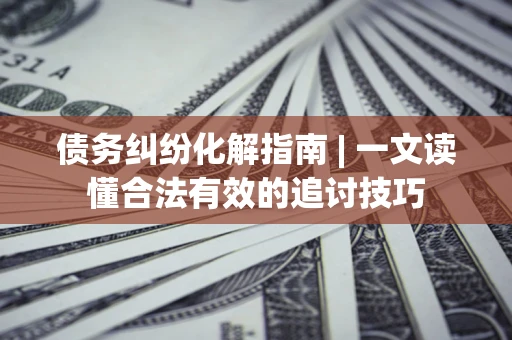 济南债务纠纷化解指南 | 一文读懂合法有效的追讨技巧