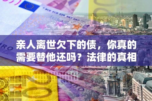 济南亲人离世欠下的债，你真的需要替他还吗？法律的真相或许与你想的不一样